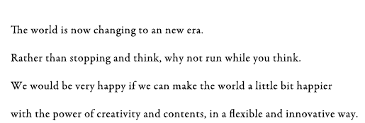 The world is now changing to an new era. Rather than stopping and think, why not run while you think. We would be very happy if we can make the world a little bit happier with the power of creativity and contents, in a flexible and innovative way.