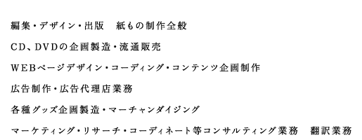 編集・デザイン・出版　紙もの制作全般　CD 、DVD の企画製造・流通販売　WEB ページデザイン・コーディング・コンテンツ企画制作 広告制作・広告代理店業務 各種グッズ企画製造・マーチャンダイジング マーケティング・リサーチ・コーディネート等コンサルティング業務　翻訳業務