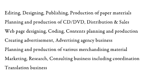 Editing, Designing, Publishing, Production of paper materials Planning and production of CD/DVD, Distribution & Sales Web page designing, Coding, Contents planning and production Creating advertisement, Advertising agency business Planning and production of various merchandising material Marketing, Research, Consulting business including coordination Translation business